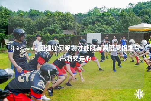 郴州团建如何策划才能既有高度又接地气出彩又走心